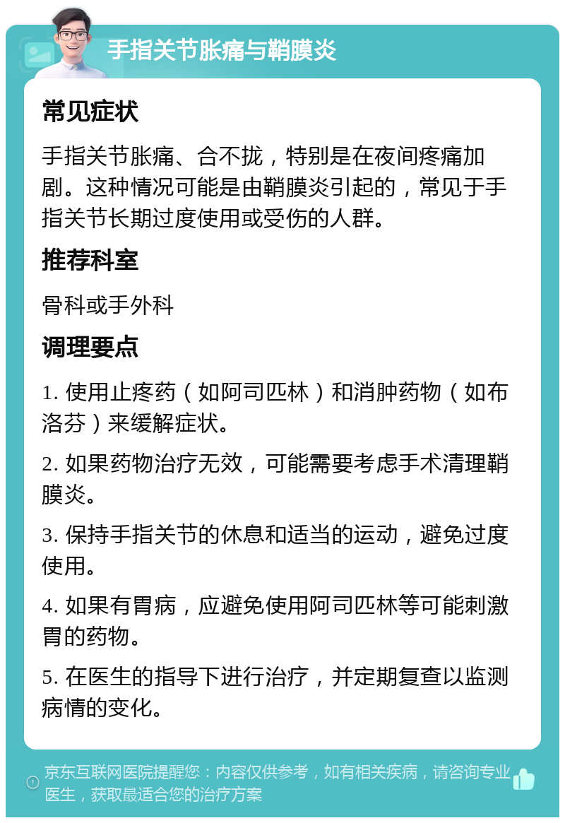 手指关节胀痛与鞘膜炎 常见症状 手指关节胀痛、合不拢，特别是在夜间疼痛加剧。这种情况可能是由鞘膜炎引起的，常见于手指关节长期过度使用或受伤的人群。 推荐科室 骨科或手外科 调理要点 1. 使用止疼药（如阿司匹林）和消肿药物（如布洛芬）来缓解症状。 2. 如果药物治疗无效，可能需要考虑手术清理鞘膜炎。 3. 保持手指关节的休息和适当的运动，避免过度使用。 4. 如果有胃病，应避免使用阿司匹林等可能刺激胃的药物。 5. 在医生的指导下进行治疗，并定期复查以监测病情的变化。