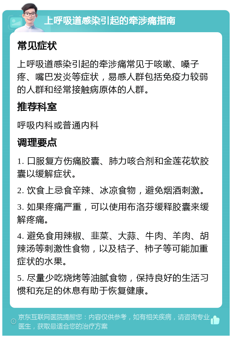 上呼吸道感染引起的牵涉痛指南 常见症状 上呼吸道感染引起的牵涉痛常见于咳嗽、嗓子疼、嘴巴发炎等症状，易感人群包括免疫力较弱的人群和经常接触病原体的人群。 推荐科室 呼吸内科或普通内科 调理要点 1. 口服复方伤痛胶囊、肺力咳合剂和金莲花软胶囊以缓解症状。 2. 饮食上忌食辛辣、冰凉食物，避免烟酒刺激。 3. 如果疼痛严重，可以使用布洛芬缓释胶囊来缓解疼痛。 4. 避免食用辣椒、韭菜、大蒜、牛肉、羊肉、胡辣汤等刺激性食物，以及桔子、柿子等可能加重症状的水果。 5. 尽量少吃烧烤等油腻食物，保持良好的生活习惯和充足的休息有助于恢复健康。