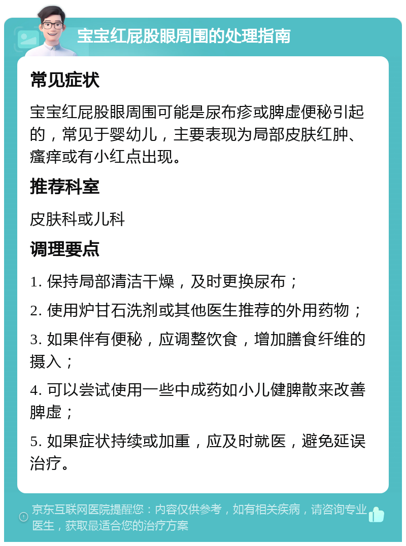 宝宝红屁股眼周围的处理指南 常见症状 宝宝红屁股眼周围可能是尿布疹或脾虚便秘引起的，常见于婴幼儿，主要表现为局部皮肤红肿、瘙痒或有小红点出现。 推荐科室 皮肤科或儿科 调理要点 1. 保持局部清洁干燥，及时更换尿布； 2. 使用炉甘石洗剂或其他医生推荐的外用药物； 3. 如果伴有便秘，应调整饮食，增加膳食纤维的摄入； 4. 可以尝试使用一些中成药如小儿健脾散来改善脾虚； 5. 如果症状持续或加重，应及时就医，避免延误治疗。