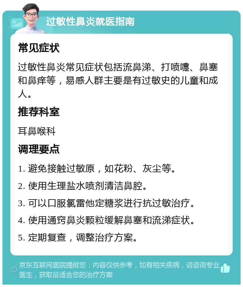 过敏性鼻炎就医指南 常见症状 过敏性鼻炎常见症状包括流鼻涕、打喷嚏、鼻塞和鼻痒等，易感人群主要是有过敏史的儿童和成人。 推荐科室 耳鼻喉科 调理要点 1. 避免接触过敏原，如花粉、灰尘等。 2. 使用生理盐水喷剂清洁鼻腔。 3. 可以口服氯雷他定糖浆进行抗过敏治疗。 4. 使用通窍鼻炎颗粒缓解鼻塞和流涕症状。 5. 定期复查，调整治疗方案。