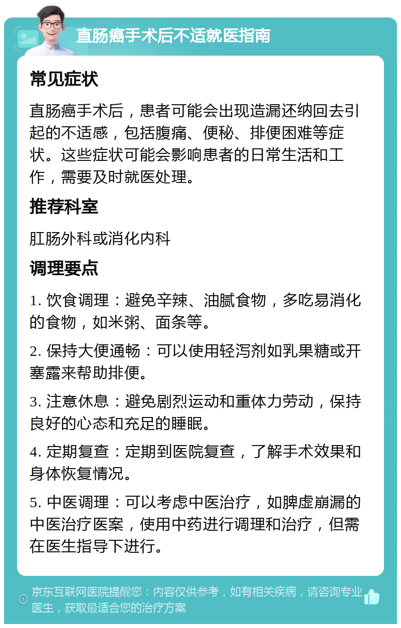 直肠癌手术后不适就医指南 常见症状 直肠癌手术后，患者可能会出现造漏还纳回去引起的不适感，包括腹痛、便秘、排便困难等症状。这些症状可能会影响患者的日常生活和工作，需要及时就医处理。 推荐科室 肛肠外科或消化内科 调理要点 1. 饮食调理：避免辛辣、油腻食物，多吃易消化的食物，如米粥、面条等。 2. 保持大便通畅：可以使用轻泻剂如乳果糖或开塞露来帮助排便。 3. 注意休息：避免剧烈运动和重体力劳动，保持良好的心态和充足的睡眠。 4. 定期复查：定期到医院复查，了解手术效果和身体恢复情况。 5. 中医调理：可以考虑中医治疗，如脾虚崩漏的中医治疗医案，使用中药进行调理和治疗，但需在医生指导下进行。