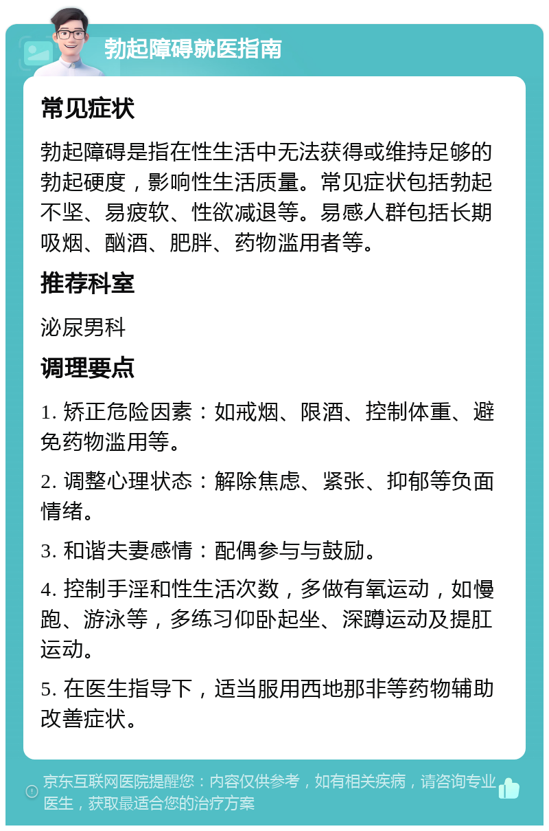 勃起障碍就医指南 常见症状 勃起障碍是指在性生活中无法获得或维持足够的勃起硬度，影响性生活质量。常见症状包括勃起不坚、易疲软、性欲减退等。易感人群包括长期吸烟、酗酒、肥胖、药物滥用者等。 推荐科室 泌尿男科 调理要点 1. 矫正危险因素：如戒烟、限酒、控制体重、避免药物滥用等。 2. 调整心理状态：解除焦虑、紧张、抑郁等负面情绪。 3. 和谐夫妻感情：配偶参与与鼓励。 4. 控制手淫和性生活次数，多做有氧运动，如慢跑、游泳等，多练习仰卧起坐、深蹲运动及提肛运动。 5. 在医生指导下，适当服用西地那非等药物辅助改善症状。