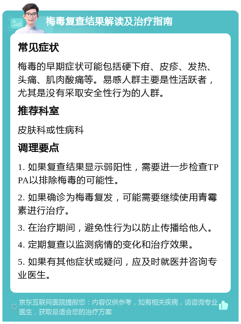 梅毒复查结果解读及治疗指南 常见症状 梅毒的早期症状可能包括硬下疳、皮疹、发热、头痛、肌肉酸痛等。易感人群主要是性活跃者，尤其是没有采取安全性行为的人群。 推荐科室 皮肤科或性病科 调理要点 1. 如果复查结果显示弱阳性，需要进一步检查TPPA以排除梅毒的可能性。 2. 如果确诊为梅毒复发，可能需要继续使用青霉素进行治疗。 3. 在治疗期间，避免性行为以防止传播给他人。 4. 定期复查以监测病情的变化和治疗效果。 5. 如果有其他症状或疑问，应及时就医并咨询专业医生。