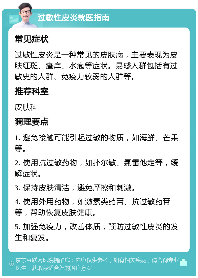 过敏性皮炎就医指南 常见症状 过敏性皮炎是一种常见的皮肤病，主要表现为皮肤红斑、瘙痒、水疱等症状。易感人群包括有过敏史的人群、免疫力较弱的人群等。 推荐科室 皮肤科 调理要点 1. 避免接触可能引起过敏的物质，如海鲜、芒果等。 2. 使用抗过敏药物，如扑尔敏、氯雷他定等，缓解症状。 3. 保持皮肤清洁，避免摩擦和刺激。 4. 使用外用药物，如激素类药膏、抗过敏药膏等，帮助恢复皮肤健康。 5. 加强免疫力，改善体质，预防过敏性皮炎的发生和复发。