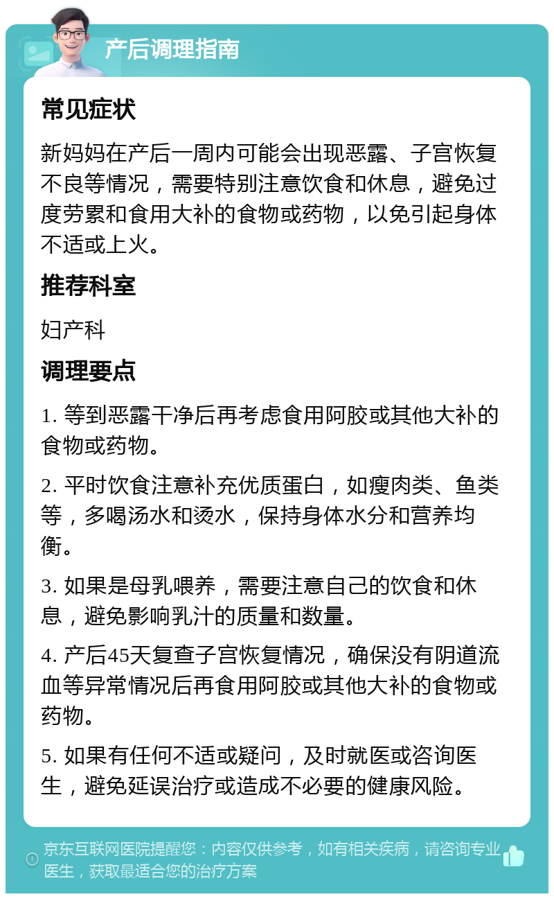 产后调理指南 常见症状 新妈妈在产后一周内可能会出现恶露、子宫恢复不良等情况，需要特别注意饮食和休息，避免过度劳累和食用大补的食物或药物，以免引起身体不适或上火。 推荐科室 妇产科 调理要点 1. 等到恶露干净后再考虑食用阿胶或其他大补的食物或药物。 2. 平时饮食注意补充优质蛋白，如瘦肉类、鱼类等，多喝汤水和烫水，保持身体水分和营养均衡。 3. 如果是母乳喂养，需要注意自己的饮食和休息，避免影响乳汁的质量和数量。 4. 产后45天复查子宫恢复情况，确保没有阴道流血等异常情况后再食用阿胶或其他大补的食物或药物。 5. 如果有任何不适或疑问，及时就医或咨询医生，避免延误治疗或造成不必要的健康风险。