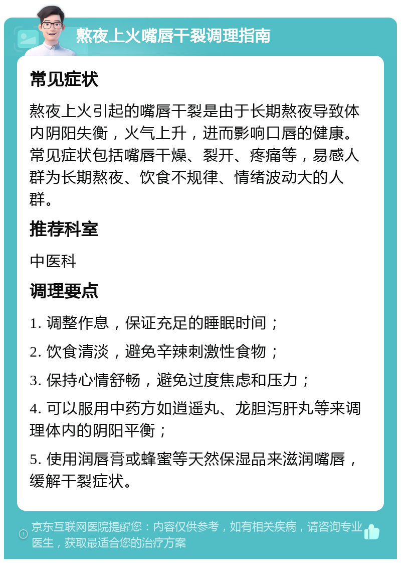 熬夜上火嘴唇干裂调理指南 常见症状 熬夜上火引起的嘴唇干裂是由于长期熬夜导致体内阴阳失衡，火气上升，进而影响口唇的健康。常见症状包括嘴唇干燥、裂开、疼痛等，易感人群为长期熬夜、饮食不规律、情绪波动大的人群。 推荐科室 中医科 调理要点 1. 调整作息，保证充足的睡眠时间； 2. 饮食清淡，避免辛辣刺激性食物； 3. 保持心情舒畅，避免过度焦虑和压力； 4. 可以服用中药方如逍遥丸、龙胆泻肝丸等来调理体内的阴阳平衡； 5. 使用润唇膏或蜂蜜等天然保湿品来滋润嘴唇，缓解干裂症状。