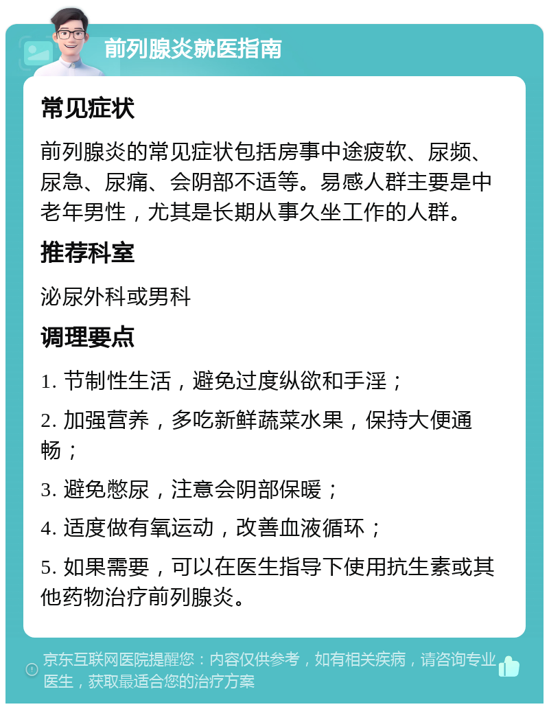 前列腺炎就医指南 常见症状 前列腺炎的常见症状包括房事中途疲软、尿频、尿急、尿痛、会阴部不适等。易感人群主要是中老年男性，尤其是长期从事久坐工作的人群。 推荐科室 泌尿外科或男科 调理要点 1. 节制性生活，避免过度纵欲和手淫； 2. 加强营养，多吃新鲜蔬菜水果，保持大便通畅； 3. 避免憋尿，注意会阴部保暖； 4. 适度做有氧运动，改善血液循环； 5. 如果需要，可以在医生指导下使用抗生素或其他药物治疗前列腺炎。