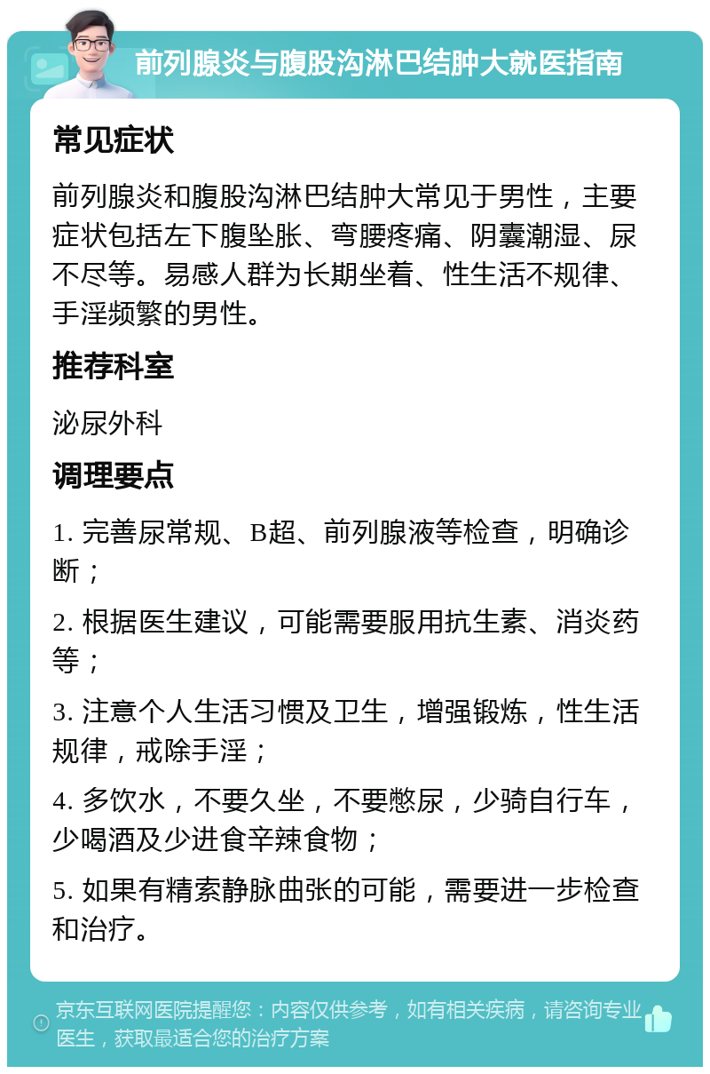 前列腺炎与腹股沟淋巴结肿大就医指南 常见症状 前列腺炎和腹股沟淋巴结肿大常见于男性，主要症状包括左下腹坠胀、弯腰疼痛、阴囊潮湿、尿不尽等。易感人群为长期坐着、性生活不规律、手淫频繁的男性。 推荐科室 泌尿外科 调理要点 1. 完善尿常规、B超、前列腺液等检查，明确诊断； 2. 根据医生建议，可能需要服用抗生素、消炎药等； 3. 注意个人生活习惯及卫生，增强锻炼，性生活规律，戒除手淫； 4. 多饮水，不要久坐，不要憋尿，少骑自行车，少喝酒及少进食辛辣食物； 5. 如果有精索静脉曲张的可能，需要进一步检查和治疗。