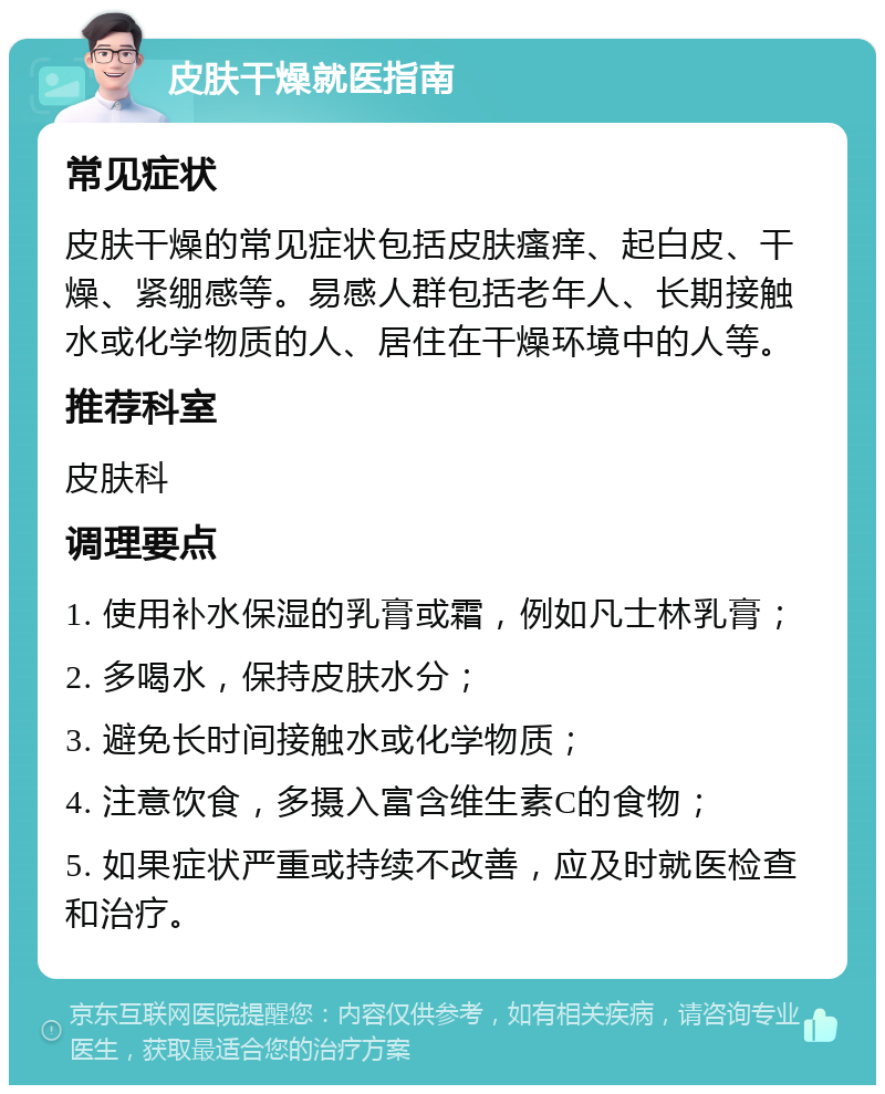 皮肤干燥就医指南 常见症状 皮肤干燥的常见症状包括皮肤瘙痒、起白皮、干燥、紧绷感等。易感人群包括老年人、长期接触水或化学物质的人、居住在干燥环境中的人等。 推荐科室 皮肤科 调理要点 1. 使用补水保湿的乳膏或霜，例如凡士林乳膏； 2. 多喝水，保持皮肤水分； 3. 避免长时间接触水或化学物质； 4. 注意饮食，多摄入富含维生素C的食物； 5. 如果症状严重或持续不改善，应及时就医检查和治疗。