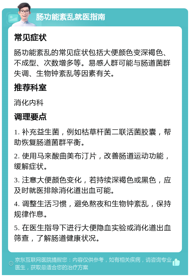 肠功能紊乱就医指南 常见症状 肠功能紊乱的常见症状包括大便颜色变深褐色、不成型、次数增多等。易感人群可能与肠道菌群失调、生物钟紊乱等因素有关。 推荐科室 消化内科 调理要点 1. 补充益生菌，例如枯草杆菌二联活菌胶囊，帮助恢复肠道菌群平衡。 2. 使用马来酸曲美布汀片，改善肠道运动功能，缓解症状。 3. 注意大便颜色变化，若持续深褐色或黑色，应及时就医排除消化道出血可能。 4. 调整生活习惯，避免熬夜和生物钟紊乱，保持规律作息。 5. 在医生指导下进行大便隐血实验或消化道出血筛查，了解肠道健康状况。