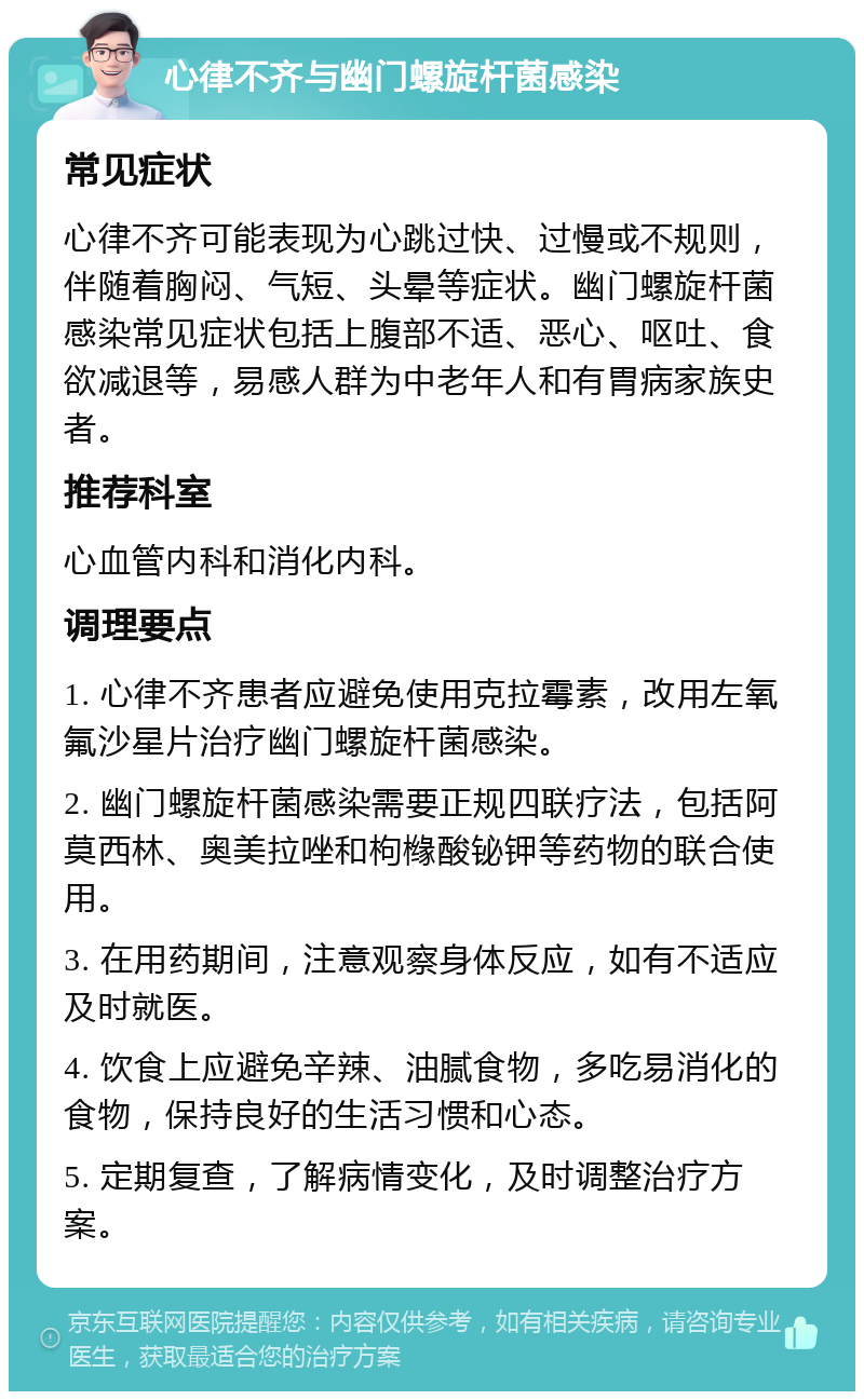 心律不齐与幽门螺旋杆菌感染 常见症状 心律不齐可能表现为心跳过快、过慢或不规则，伴随着胸闷、气短、头晕等症状。幽门螺旋杆菌感染常见症状包括上腹部不适、恶心、呕吐、食欲减退等，易感人群为中老年人和有胃病家族史者。 推荐科室 心血管内科和消化内科。 调理要点 1. 心律不齐患者应避免使用克拉霉素，改用左氧氟沙星片治疗幽门螺旋杆菌感染。 2. 幽门螺旋杆菌感染需要正规四联疗法，包括阿莫西林、奥美拉唑和枸橼酸铋钾等药物的联合使用。 3. 在用药期间，注意观察身体反应，如有不适应及时就医。 4. 饮食上应避免辛辣、油腻食物，多吃易消化的食物，保持良好的生活习惯和心态。 5. 定期复查，了解病情变化，及时调整治疗方案。