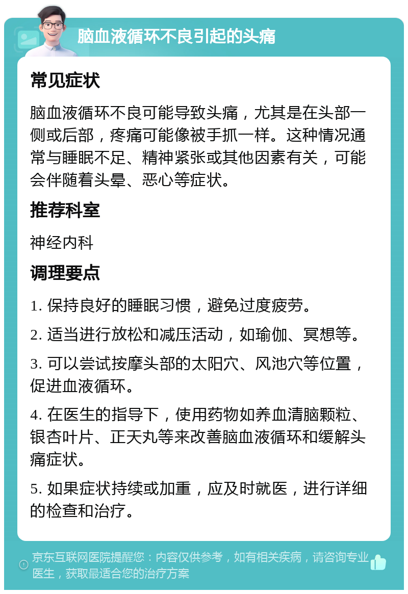 脑血液循环不良引起的头痛 常见症状 脑血液循环不良可能导致头痛，尤其是在头部一侧或后部，疼痛可能像被手抓一样。这种情况通常与睡眠不足、精神紧张或其他因素有关，可能会伴随着头晕、恶心等症状。 推荐科室 神经内科 调理要点 1. 保持良好的睡眠习惯，避免过度疲劳。 2. 适当进行放松和减压活动，如瑜伽、冥想等。 3. 可以尝试按摩头部的太阳穴、风池穴等位置，促进血液循环。 4. 在医生的指导下，使用药物如养血清脑颗粒、银杏叶片、正天丸等来改善脑血液循环和缓解头痛症状。 5. 如果症状持续或加重，应及时就医，进行详细的检查和治疗。