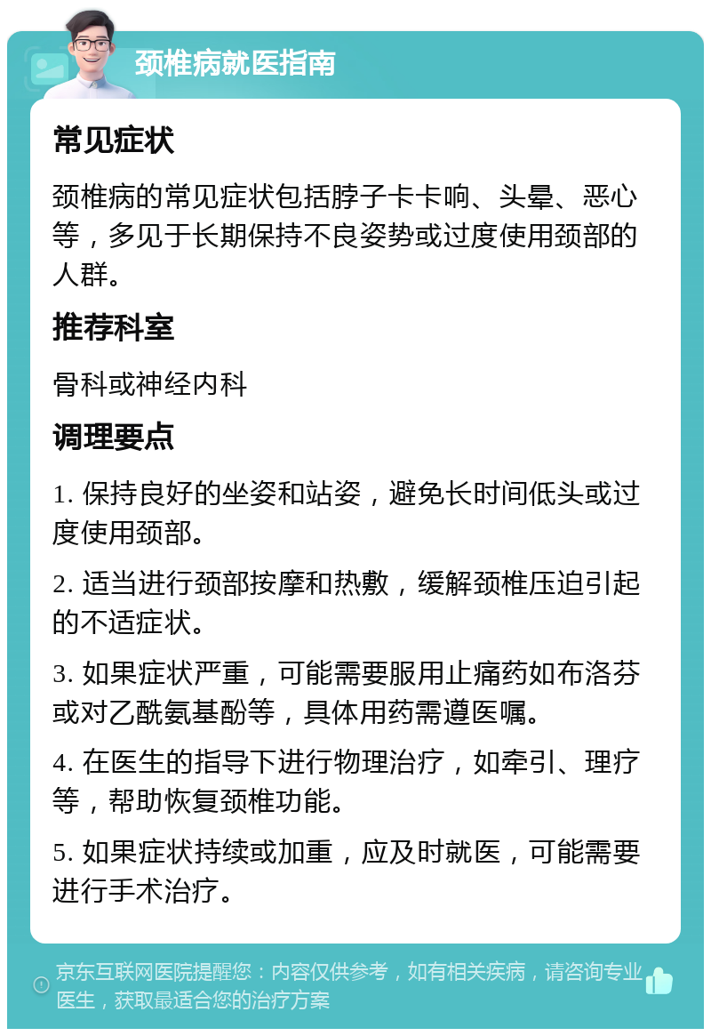 颈椎病就医指南 常见症状 颈椎病的常见症状包括脖子卡卡响、头晕、恶心等，多见于长期保持不良姿势或过度使用颈部的人群。 推荐科室 骨科或神经内科 调理要点 1. 保持良好的坐姿和站姿，避免长时间低头或过度使用颈部。 2. 适当进行颈部按摩和热敷，缓解颈椎压迫引起的不适症状。 3. 如果症状严重，可能需要服用止痛药如布洛芬或对乙酰氨基酚等，具体用药需遵医嘱。 4. 在医生的指导下进行物理治疗，如牵引、理疗等，帮助恢复颈椎功能。 5. 如果症状持续或加重，应及时就医，可能需要进行手术治疗。