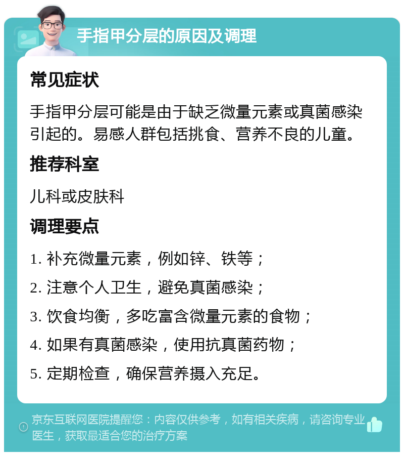 手指甲分层的原因及调理 常见症状 手指甲分层可能是由于缺乏微量元素或真菌感染引起的。易感人群包括挑食、营养不良的儿童。 推荐科室 儿科或皮肤科 调理要点 1. 补充微量元素，例如锌、铁等； 2. 注意个人卫生，避免真菌感染； 3. 饮食均衡，多吃富含微量元素的食物； 4. 如果有真菌感染，使用抗真菌药物； 5. 定期检查，确保营养摄入充足。