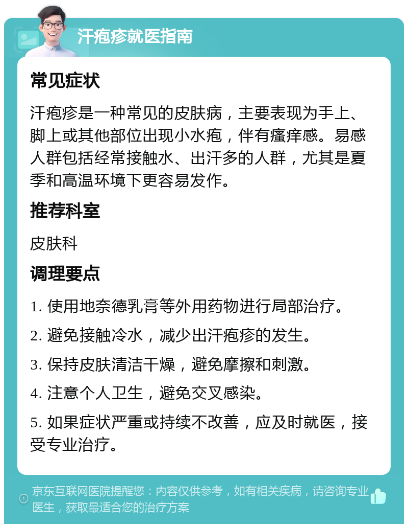 汗疱疹就医指南 常见症状 汗疱疹是一种常见的皮肤病，主要表现为手上、脚上或其他部位出现小水疱，伴有瘙痒感。易感人群包括经常接触水、出汗多的人群，尤其是夏季和高温环境下更容易发作。 推荐科室 皮肤科 调理要点 1. 使用地奈德乳膏等外用药物进行局部治疗。 2. 避免接触冷水，减少出汗疱疹的发生。 3. 保持皮肤清洁干燥，避免摩擦和刺激。 4. 注意个人卫生，避免交叉感染。 5. 如果症状严重或持续不改善，应及时就医，接受专业治疗。