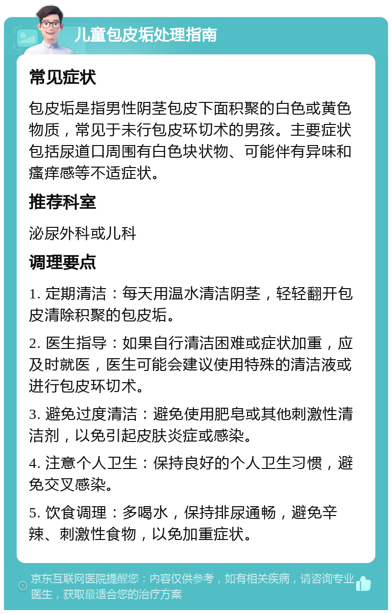 儿童包皮垢处理指南 常见症状 包皮垢是指男性阴茎包皮下面积聚的白色或黄色物质，常见于未行包皮环切术的男孩。主要症状包括尿道口周围有白色块状物、可能伴有异味和瘙痒感等不适症状。 推荐科室 泌尿外科或儿科 调理要点 1. 定期清洁：每天用温水清洁阴茎，轻轻翻开包皮清除积聚的包皮垢。 2. 医生指导：如果自行清洁困难或症状加重，应及时就医，医生可能会建议使用特殊的清洁液或进行包皮环切术。 3. 避免过度清洁：避免使用肥皂或其他刺激性清洁剂，以免引起皮肤炎症或感染。 4. 注意个人卫生：保持良好的个人卫生习惯，避免交叉感染。 5. 饮食调理：多喝水，保持排尿通畅，避免辛辣、刺激性食物，以免加重症状。