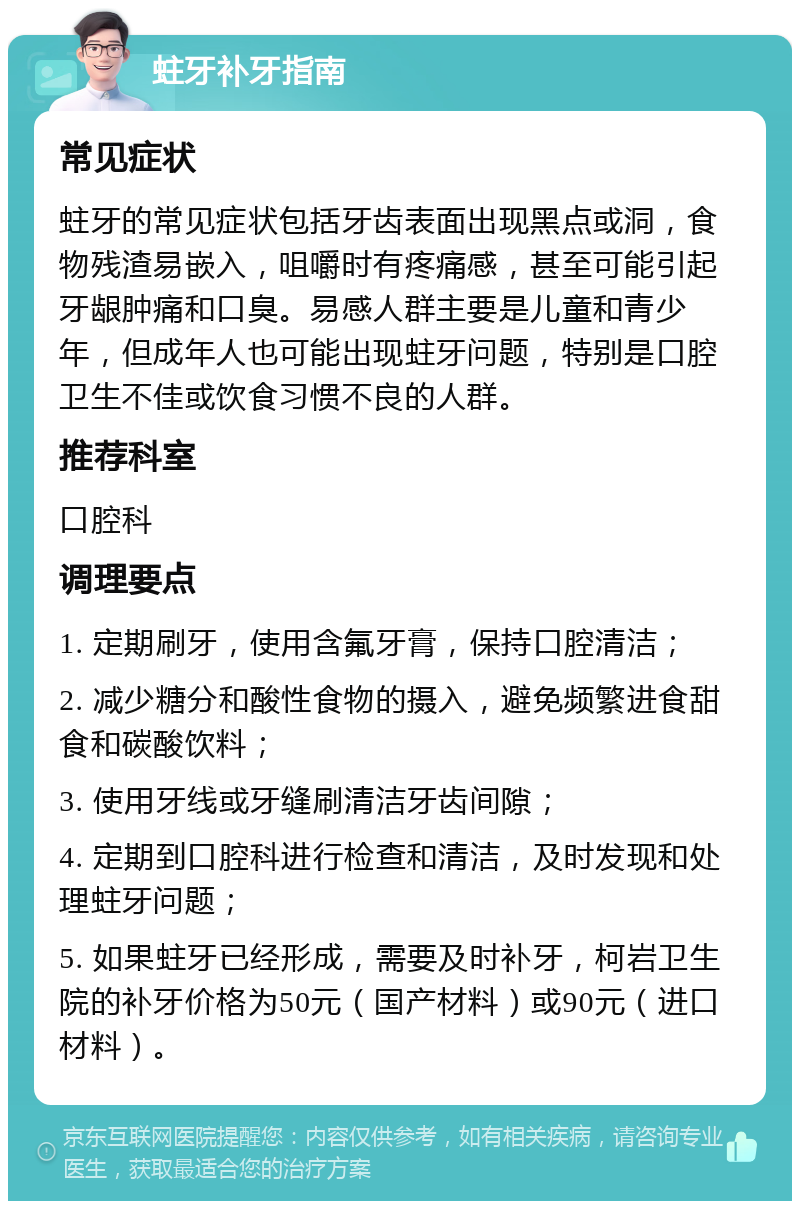 蛀牙补牙指南 常见症状 蛀牙的常见症状包括牙齿表面出现黑点或洞，食物残渣易嵌入，咀嚼时有疼痛感，甚至可能引起牙龈肿痛和口臭。易感人群主要是儿童和青少年，但成年人也可能出现蛀牙问题，特别是口腔卫生不佳或饮食习惯不良的人群。 推荐科室 口腔科 调理要点 1. 定期刷牙，使用含氟牙膏，保持口腔清洁； 2. 减少糖分和酸性食物的摄入，避免频繁进食甜食和碳酸饮料； 3. 使用牙线或牙缝刷清洁牙齿间隙； 4. 定期到口腔科进行检查和清洁，及时发现和处理蛀牙问题； 5. 如果蛀牙已经形成，需要及时补牙，柯岩卫生院的补牙价格为50元（国产材料）或90元（进口材料）。