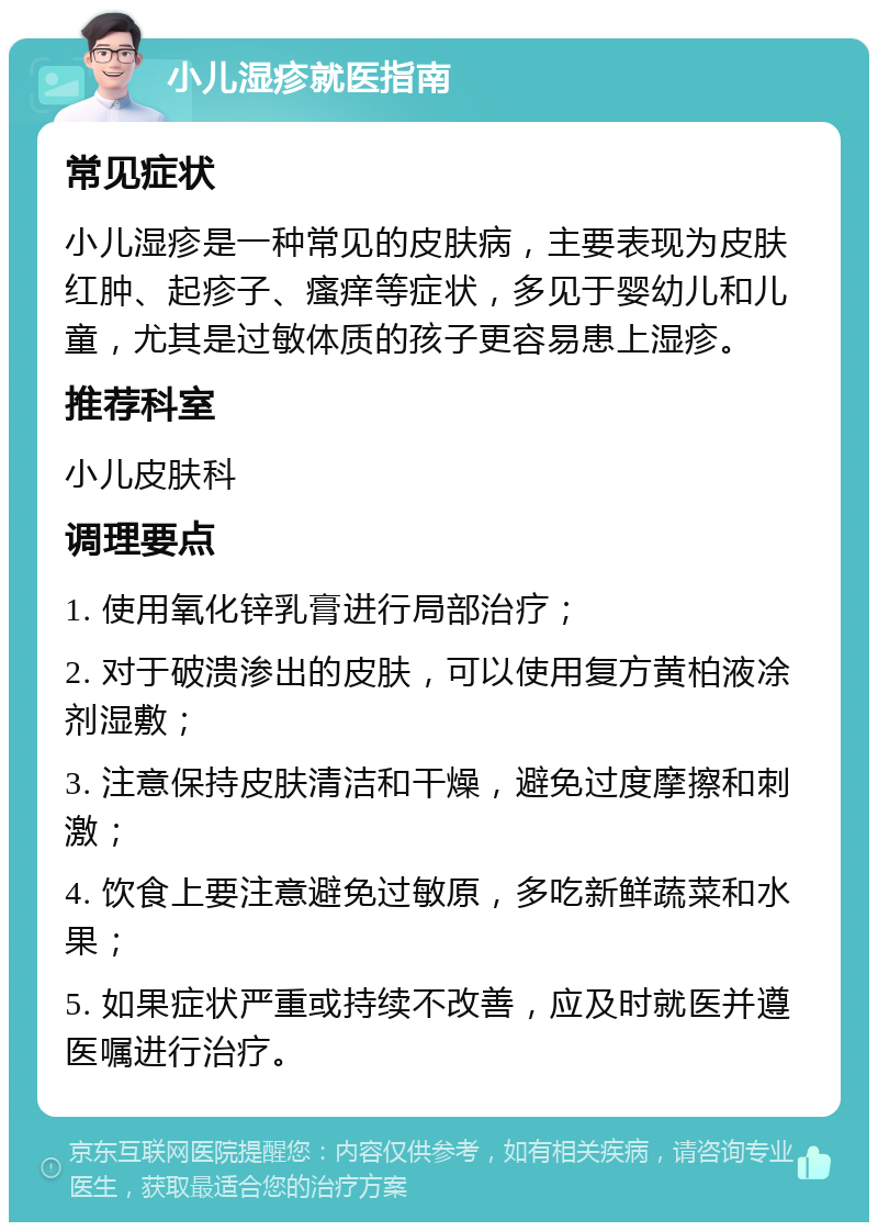 小儿湿疹就医指南 常见症状 小儿湿疹是一种常见的皮肤病，主要表现为皮肤红肿、起疹子、瘙痒等症状，多见于婴幼儿和儿童，尤其是过敏体质的孩子更容易患上湿疹。 推荐科室 小儿皮肤科 调理要点 1. 使用氧化锌乳膏进行局部治疗； 2. 对于破溃渗出的皮肤，可以使用复方黄柏液凃剂湿敷； 3. 注意保持皮肤清洁和干燥，避免过度摩擦和刺激； 4. 饮食上要注意避免过敏原，多吃新鲜蔬菜和水果； 5. 如果症状严重或持续不改善，应及时就医并遵医嘱进行治疗。