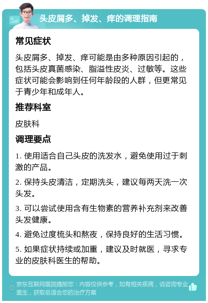 头皮屑多、掉发、痒的调理指南 常见症状 头皮屑多、掉发、痒可能是由多种原因引起的，包括头皮真菌感染、脂溢性皮炎、过敏等。这些症状可能会影响到任何年龄段的人群，但更常见于青少年和成年人。 推荐科室 皮肤科 调理要点 1. 使用适合自己头皮的洗发水，避免使用过于刺激的产品。 2. 保持头皮清洁，定期洗头，建议每两天洗一次头发。 3. 可以尝试使用含有生物素的营养补充剂来改善头发健康。 4. 避免过度梳头和熬夜，保持良好的生活习惯。 5. 如果症状持续或加重，建议及时就医，寻求专业的皮肤科医生的帮助。