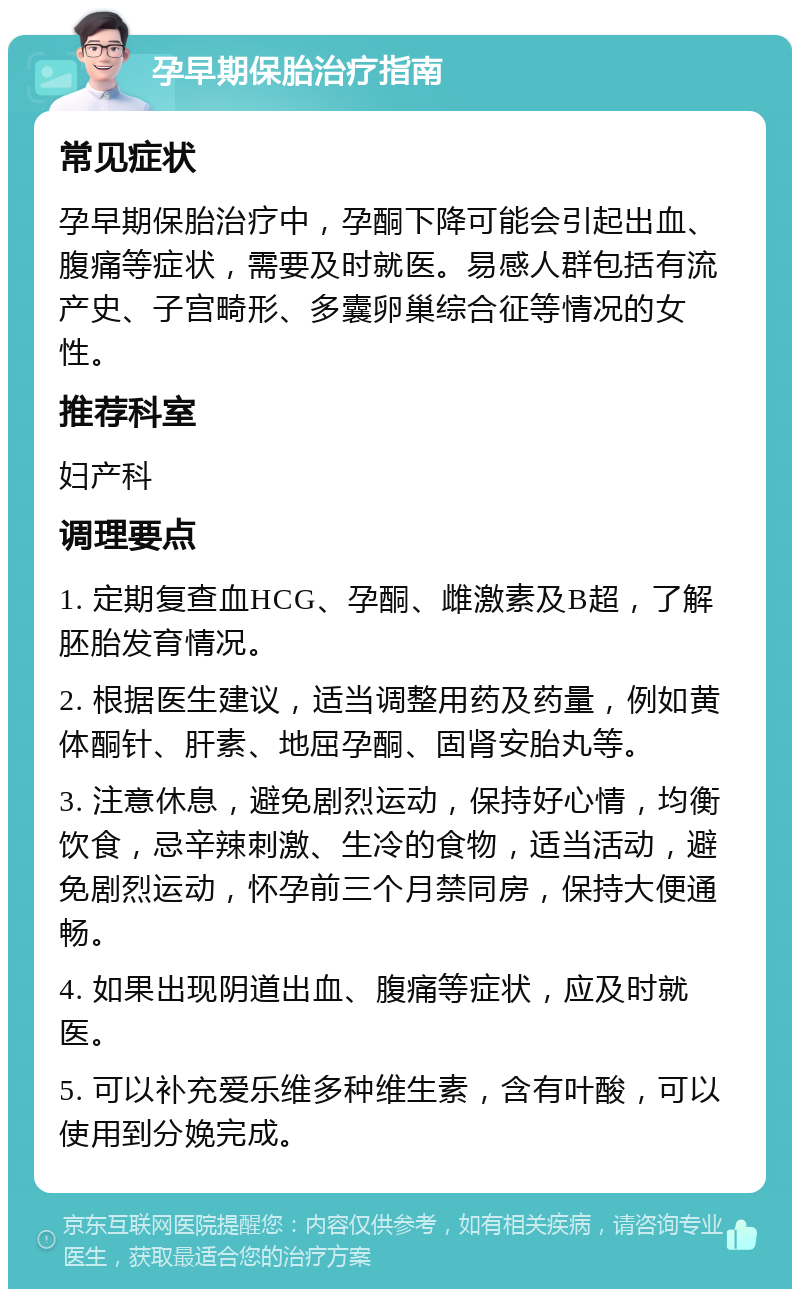 孕早期保胎治疗指南 常见症状 孕早期保胎治疗中，孕酮下降可能会引起出血、腹痛等症状，需要及时就医。易感人群包括有流产史、子宫畸形、多囊卵巢综合征等情况的女性。 推荐科室 妇产科 调理要点 1. 定期复查血HCG、孕酮、雌激素及B超，了解胚胎发育情况。 2. 根据医生建议，适当调整用药及药量，例如黄体酮针、肝素、地屈孕酮、固肾安胎丸等。 3. 注意休息，避免剧烈运动，保持好心情，均衡饮食，忌辛辣刺激、生冷的食物，适当活动，避免剧烈运动，怀孕前三个月禁同房，保持大便通畅。 4. 如果出现阴道出血、腹痛等症状，应及时就医。 5. 可以补充爱乐维多种维生素，含有叶酸，可以使用到分娩完成。