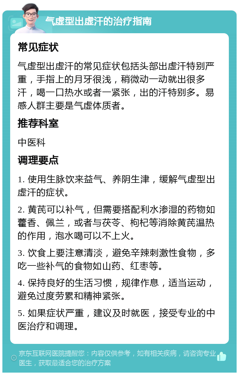 气虚型出虚汗的治疗指南 常见症状 气虚型出虚汗的常见症状包括头部出虚汗特别严重，手指上的月牙很浅，稍微动一动就出很多汗，喝一口热水或者一紧张，出的汗特别多。易感人群主要是气虚体质者。 推荐科室 中医科 调理要点 1. 使用生脉饮来益气、养阴生津，缓解气虚型出虚汗的症状。 2. 黄芪可以补气，但需要搭配利水渗湿的药物如藿香、佩兰，或者与茯苓、枸杞等消除黄芪温热的作用，泡水喝可以不上火。 3. 饮食上要注意清淡，避免辛辣刺激性食物，多吃一些补气的食物如山药、红枣等。 4. 保持良好的生活习惯，规律作息，适当运动，避免过度劳累和精神紧张。 5. 如果症状严重，建议及时就医，接受专业的中医治疗和调理。