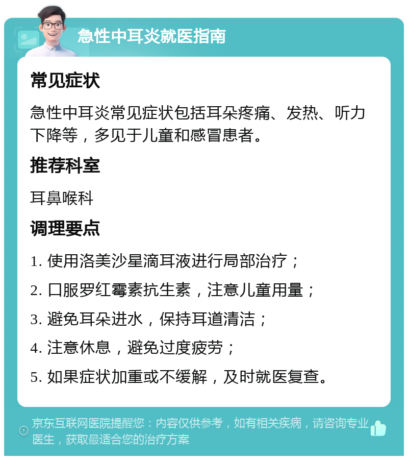 急性中耳炎就医指南 常见症状 急性中耳炎常见症状包括耳朵疼痛、发热、听力下降等，多见于儿童和感冒患者。 推荐科室 耳鼻喉科 调理要点 1. 使用洛美沙星滴耳液进行局部治疗； 2. 口服罗红霉素抗生素，注意儿童用量； 3. 避免耳朵进水，保持耳道清洁； 4. 注意休息，避免过度疲劳； 5. 如果症状加重或不缓解，及时就医复查。