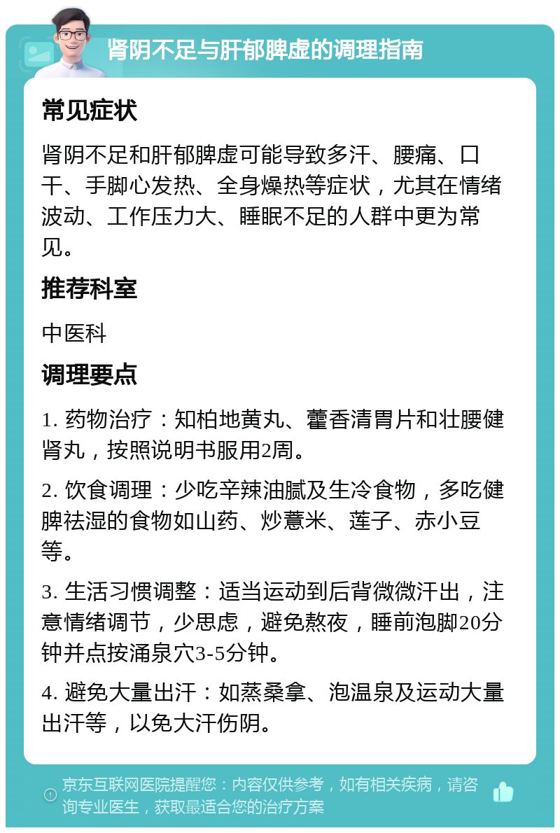 肾阴不足与肝郁脾虚的调理指南 常见症状 肾阴不足和肝郁脾虚可能导致多汗、腰痛、口干、手脚心发热、全身燥热等症状，尤其在情绪波动、工作压力大、睡眠不足的人群中更为常见。 推荐科室 中医科 调理要点 1. 药物治疗：知柏地黄丸、藿香清胃片和壮腰健肾丸，按照说明书服用2周。 2. 饮食调理：少吃辛辣油腻及生冷食物，多吃健脾祛湿的食物如山药、炒薏米、莲子、赤小豆等。 3. 生活习惯调整：适当运动到后背微微汗出，注意情绪调节，少思虑，避免熬夜，睡前泡脚20分钟并点按涌泉穴3-5分钟。 4. 避免大量出汗：如蒸桑拿、泡温泉及运动大量出汗等，以免大汗伤阴。