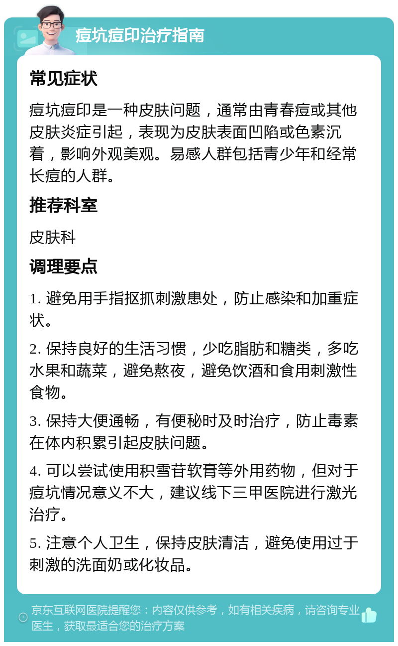 痘坑痘印治疗指南 常见症状 痘坑痘印是一种皮肤问题，通常由青春痘或其他皮肤炎症引起，表现为皮肤表面凹陷或色素沉着，影响外观美观。易感人群包括青少年和经常长痘的人群。 推荐科室 皮肤科 调理要点 1. 避免用手指抠抓刺激患处，防止感染和加重症状。 2. 保持良好的生活习惯，少吃脂肪和糖类，多吃水果和蔬菜，避免熬夜，避免饮酒和食用刺激性食物。 3. 保持大便通畅，有便秘时及时治疗，防止毒素在体内积累引起皮肤问题。 4. 可以尝试使用积雪苷软膏等外用药物，但对于痘坑情况意义不大，建议线下三甲医院进行激光治疗。 5. 注意个人卫生，保持皮肤清洁，避免使用过于刺激的洗面奶或化妆品。