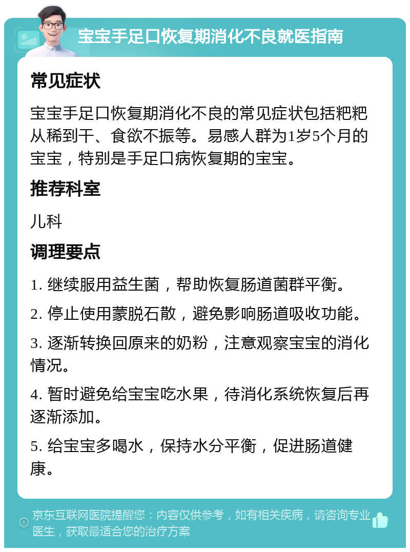 宝宝手足口恢复期消化不良就医指南 常见症状 宝宝手足口恢复期消化不良的常见症状包括粑粑从稀到干、食欲不振等。易感人群为1岁5个月的宝宝，特别是手足口病恢复期的宝宝。 推荐科室 儿科 调理要点 1. 继续服用益生菌，帮助恢复肠道菌群平衡。 2. 停止使用蒙脱石散，避免影响肠道吸收功能。 3. 逐渐转换回原来的奶粉，注意观察宝宝的消化情况。 4. 暂时避免给宝宝吃水果，待消化系统恢复后再逐渐添加。 5. 给宝宝多喝水，保持水分平衡，促进肠道健康。