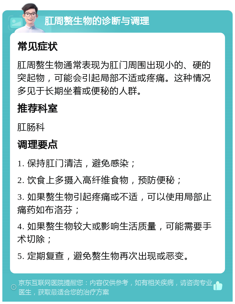 肛周赘生物的诊断与调理 常见症状 肛周赘生物通常表现为肛门周围出现小的、硬的突起物，可能会引起局部不适或疼痛。这种情况多见于长期坐着或便秘的人群。 推荐科室 肛肠科 调理要点 1. 保持肛门清洁，避免感染； 2. 饮食上多摄入高纤维食物，预防便秘； 3. 如果赘生物引起疼痛或不适，可以使用局部止痛药如布洛芬； 4. 如果赘生物较大或影响生活质量，可能需要手术切除； 5. 定期复查，避免赘生物再次出现或恶变。