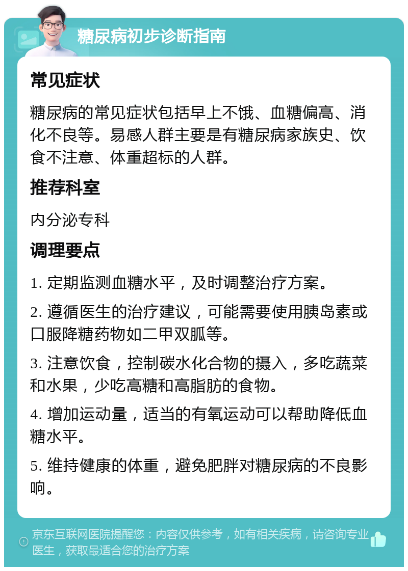 糖尿病初步诊断指南 常见症状 糖尿病的常见症状包括早上不饿、血糖偏高、消化不良等。易感人群主要是有糖尿病家族史、饮食不注意、体重超标的人群。 推荐科室 内分泌专科 调理要点 1. 定期监测血糖水平，及时调整治疗方案。 2. 遵循医生的治疗建议，可能需要使用胰岛素或口服降糖药物如二甲双胍等。 3. 注意饮食，控制碳水化合物的摄入，多吃蔬菜和水果，少吃高糖和高脂肪的食物。 4. 增加运动量，适当的有氧运动可以帮助降低血糖水平。 5. 维持健康的体重，避免肥胖对糖尿病的不良影响。