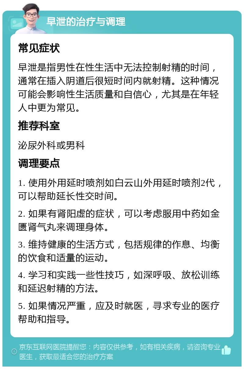 早泄的治疗与调理 常见症状 早泄是指男性在性生活中无法控制射精的时间，通常在插入阴道后很短时间内就射精。这种情况可能会影响性生活质量和自信心，尤其是在年轻人中更为常见。 推荐科室 泌尿外科或男科 调理要点 1. 使用外用延时喷剂如白云山外用延时喷剂2代，可以帮助延长性交时间。 2. 如果有肾阳虚的症状，可以考虑服用中药如金匮肾气丸来调理身体。 3. 维持健康的生活方式，包括规律的作息、均衡的饮食和适量的运动。 4. 学习和实践一些性技巧，如深呼吸、放松训练和延迟射精的方法。 5. 如果情况严重，应及时就医，寻求专业的医疗帮助和指导。