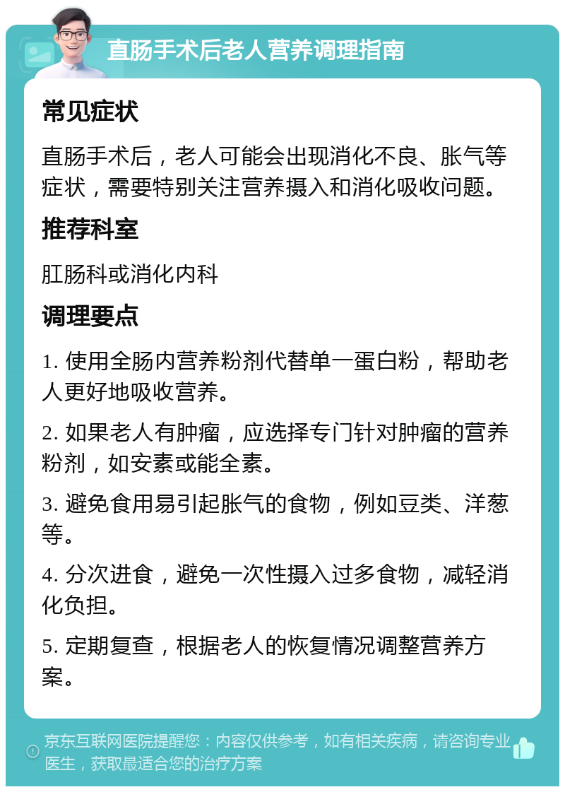 直肠手术后老人营养调理指南 常见症状 直肠手术后，老人可能会出现消化不良、胀气等症状，需要特别关注营养摄入和消化吸收问题。 推荐科室 肛肠科或消化内科 调理要点 1. 使用全肠内营养粉剂代替单一蛋白粉，帮助老人更好地吸收营养。 2. 如果老人有肿瘤，应选择专门针对肿瘤的营养粉剂，如安素或能全素。 3. 避免食用易引起胀气的食物，例如豆类、洋葱等。 4. 分次进食，避免一次性摄入过多食物，减轻消化负担。 5. 定期复查，根据老人的恢复情况调整营养方案。