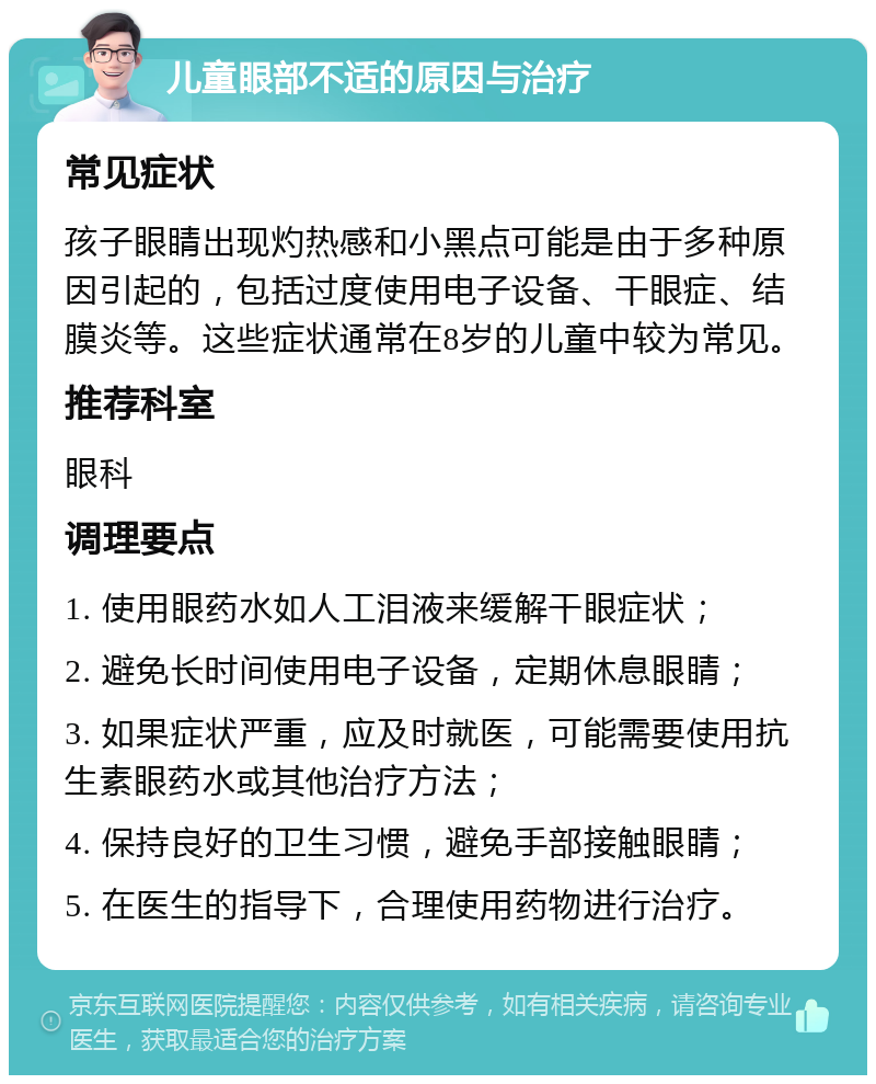 儿童眼部不适的原因与治疗 常见症状 孩子眼睛出现灼热感和小黑点可能是由于多种原因引起的，包括过度使用电子设备、干眼症、结膜炎等。这些症状通常在8岁的儿童中较为常见。 推荐科室 眼科 调理要点 1. 使用眼药水如人工泪液来缓解干眼症状； 2. 避免长时间使用电子设备，定期休息眼睛； 3. 如果症状严重，应及时就医，可能需要使用抗生素眼药水或其他治疗方法； 4. 保持良好的卫生习惯，避免手部接触眼睛； 5. 在医生的指导下，合理使用药物进行治疗。