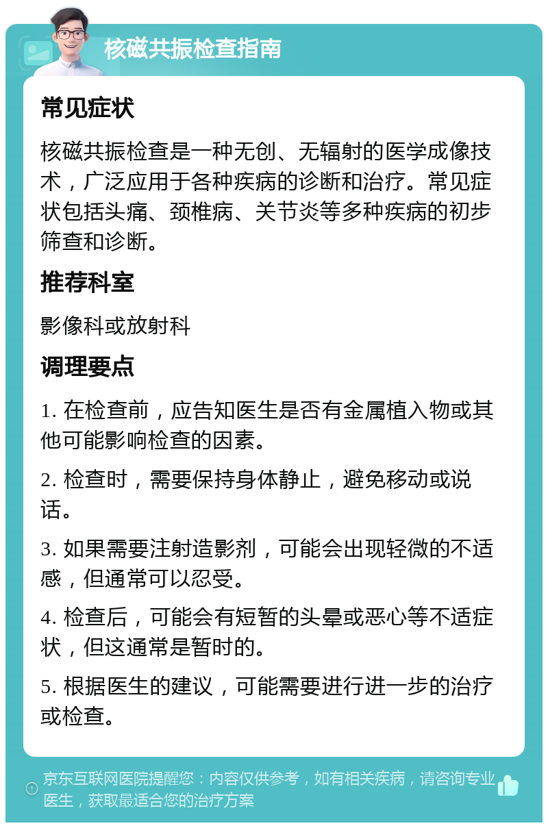 核磁共振检查指南 常见症状 核磁共振检查是一种无创、无辐射的医学成像技术，广泛应用于各种疾病的诊断和治疗。常见症状包括头痛、颈椎病、关节炎等多种疾病的初步筛查和诊断。 推荐科室 影像科或放射科 调理要点 1. 在检查前，应告知医生是否有金属植入物或其他可能影响检查的因素。 2. 检查时，需要保持身体静止，避免移动或说话。 3. 如果需要注射造影剂，可能会出现轻微的不适感，但通常可以忍受。 4. 检查后，可能会有短暂的头晕或恶心等不适症状，但这通常是暂时的。 5. 根据医生的建议，可能需要进行进一步的治疗或检查。