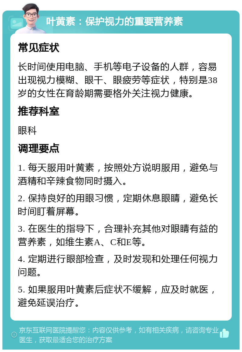 叶黄素：保护视力的重要营养素 常见症状 长时间使用电脑、手机等电子设备的人群，容易出现视力模糊、眼干、眼疲劳等症状，特别是38岁的女性在育龄期需要格外关注视力健康。 推荐科室 眼科 调理要点 1. 每天服用叶黄素，按照处方说明服用，避免与酒精和辛辣食物同时摄入。 2. 保持良好的用眼习惯，定期休息眼睛，避免长时间盯着屏幕。 3. 在医生的指导下，合理补充其他对眼睛有益的营养素，如维生素A、C和E等。 4. 定期进行眼部检查，及时发现和处理任何视力问题。 5. 如果服用叶黄素后症状不缓解，应及时就医，避免延误治疗。