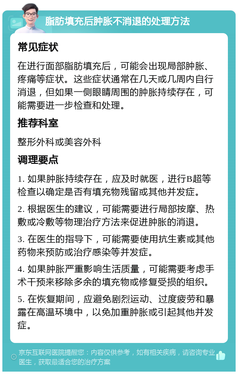 脂肪填充后肿胀不消退的处理方法 常见症状 在进行面部脂肪填充后，可能会出现局部肿胀、疼痛等症状。这些症状通常在几天或几周内自行消退，但如果一侧眼睛周围的肿胀持续存在，可能需要进一步检查和处理。 推荐科室 整形外科或美容外科 调理要点 1. 如果肿胀持续存在，应及时就医，进行B超等检查以确定是否有填充物残留或其他并发症。 2. 根据医生的建议，可能需要进行局部按摩、热敷或冷敷等物理治疗方法来促进肿胀的消退。 3. 在医生的指导下，可能需要使用抗生素或其他药物来预防或治疗感染等并发症。 4. 如果肿胀严重影响生活质量，可能需要考虑手术干预来移除多余的填充物或修复受损的组织。 5. 在恢复期间，应避免剧烈运动、过度疲劳和暴露在高温环境中，以免加重肿胀或引起其他并发症。