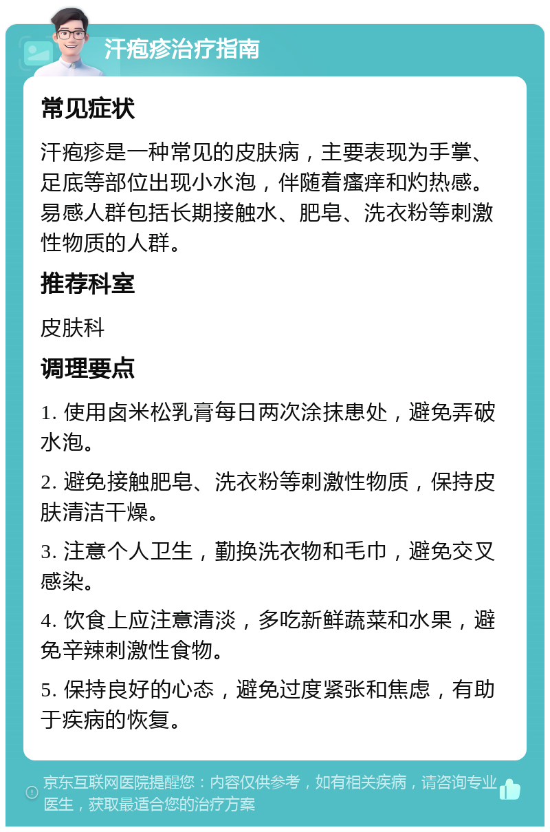 汗疱疹治疗指南 常见症状 汗疱疹是一种常见的皮肤病，主要表现为手掌、足底等部位出现小水泡，伴随着瘙痒和灼热感。易感人群包括长期接触水、肥皂、洗衣粉等刺激性物质的人群。 推荐科室 皮肤科 调理要点 1. 使用卤米松乳膏每日两次涂抹患处，避免弄破水泡。 2. 避免接触肥皂、洗衣粉等刺激性物质，保持皮肤清洁干燥。 3. 注意个人卫生，勤换洗衣物和毛巾，避免交叉感染。 4. 饮食上应注意清淡，多吃新鲜蔬菜和水果，避免辛辣刺激性食物。 5. 保持良好的心态，避免过度紧张和焦虑，有助于疾病的恢复。