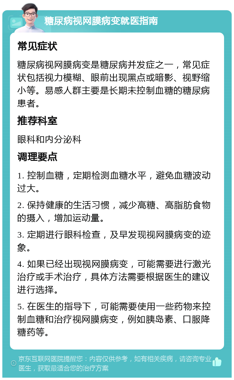 糖尿病视网膜病变就医指南 常见症状 糖尿病视网膜病变是糖尿病并发症之一，常见症状包括视力模糊、眼前出现黑点或暗影、视野缩小等。易感人群主要是长期未控制血糖的糖尿病患者。 推荐科室 眼科和内分泌科 调理要点 1. 控制血糖，定期检测血糖水平，避免血糖波动过大。 2. 保持健康的生活习惯，减少高糖、高脂肪食物的摄入，增加运动量。 3. 定期进行眼科检查，及早发现视网膜病变的迹象。 4. 如果已经出现视网膜病变，可能需要进行激光治疗或手术治疗，具体方法需要根据医生的建议进行选择。 5. 在医生的指导下，可能需要使用一些药物来控制血糖和治疗视网膜病变，例如胰岛素、口服降糖药等。