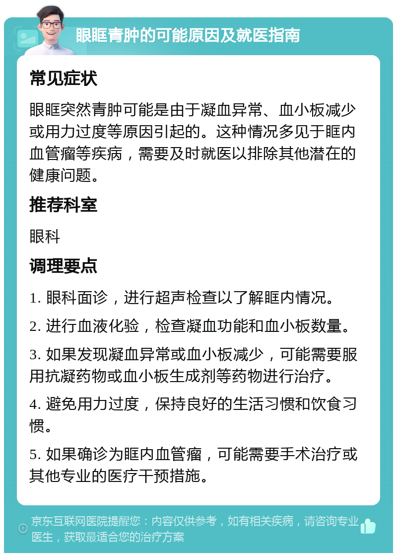 眼眶青肿的可能原因及就医指南 常见症状 眼眶突然青肿可能是由于凝血异常、血小板减少或用力过度等原因引起的。这种情况多见于眶内血管瘤等疾病，需要及时就医以排除其他潜在的健康问题。 推荐科室 眼科 调理要点 1. 眼科面诊，进行超声检查以了解眶内情况。 2. 进行血液化验，检查凝血功能和血小板数量。 3. 如果发现凝血异常或血小板减少，可能需要服用抗凝药物或血小板生成剂等药物进行治疗。 4. 避免用力过度，保持良好的生活习惯和饮食习惯。 5. 如果确诊为眶内血管瘤，可能需要手术治疗或其他专业的医疗干预措施。