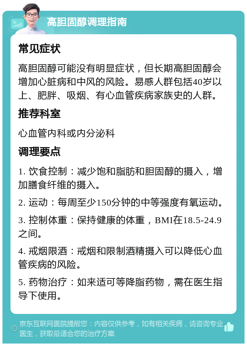 高胆固醇调理指南 常见症状 高胆固醇可能没有明显症状，但长期高胆固醇会增加心脏病和中风的风险。易感人群包括40岁以上、肥胖、吸烟、有心血管疾病家族史的人群。 推荐科室 心血管内科或内分泌科 调理要点 1. 饮食控制：减少饱和脂肪和胆固醇的摄入，增加膳食纤维的摄入。 2. 运动：每周至少150分钟的中等强度有氧运动。 3. 控制体重：保持健康的体重，BMI在18.5-24.9之间。 4. 戒烟限酒：戒烟和限制酒精摄入可以降低心血管疾病的风险。 5. 药物治疗：如来适可等降脂药物，需在医生指导下使用。