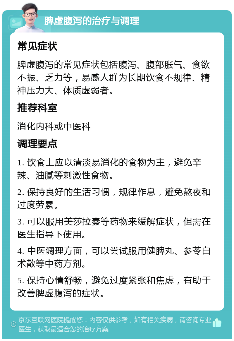 脾虚腹泻的治疗与调理 常见症状 脾虚腹泻的常见症状包括腹泻、腹部胀气、食欲不振、乏力等，易感人群为长期饮食不规律、精神压力大、体质虚弱者。 推荐科室 消化内科或中医科 调理要点 1. 饮食上应以清淡易消化的食物为主，避免辛辣、油腻等刺激性食物。 2. 保持良好的生活习惯，规律作息，避免熬夜和过度劳累。 3. 可以服用美莎拉秦等药物来缓解症状，但需在医生指导下使用。 4. 中医调理方面，可以尝试服用健脾丸、参苓白术散等中药方剂。 5. 保持心情舒畅，避免过度紧张和焦虑，有助于改善脾虚腹泻的症状。