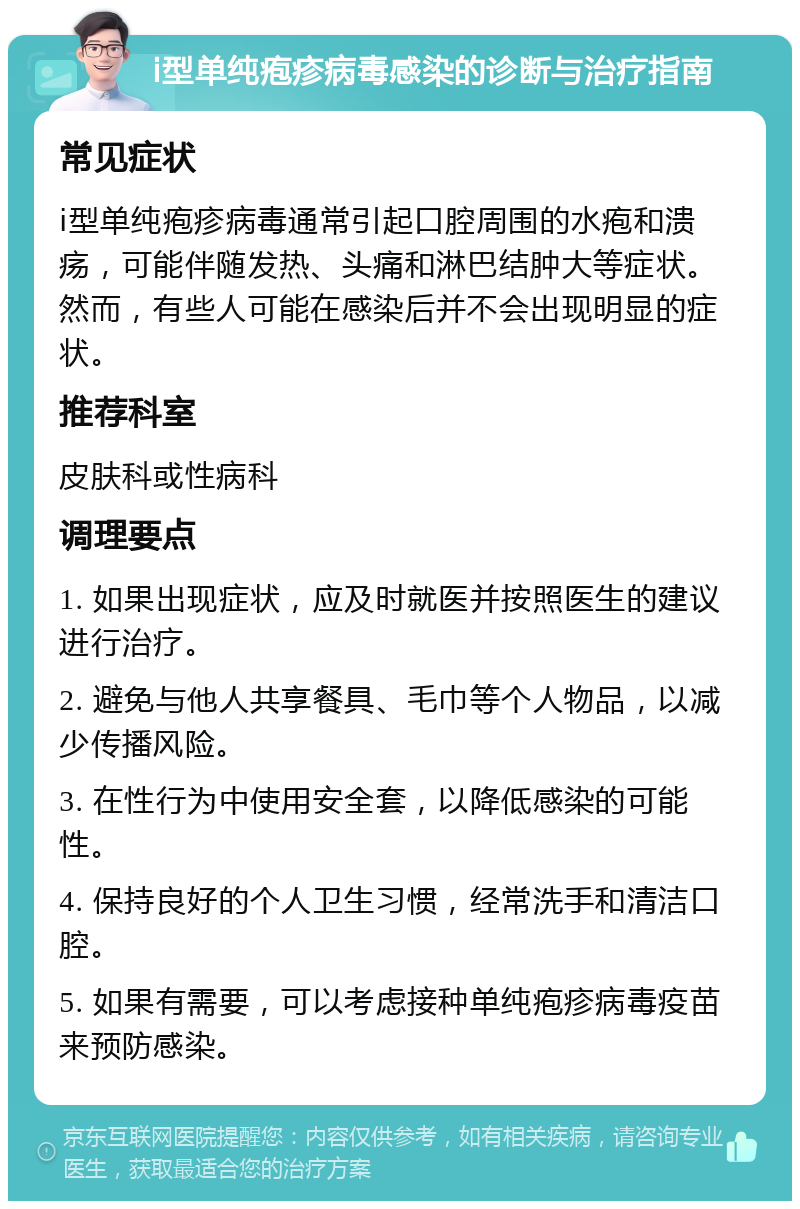 ⅰ型单纯疱疹病毒感染的诊断与治疗指南 常见症状 ⅰ型单纯疱疹病毒通常引起口腔周围的水疱和溃疡，可能伴随发热、头痛和淋巴结肿大等症状。然而，有些人可能在感染后并不会出现明显的症状。 推荐科室 皮肤科或性病科 调理要点 1. 如果出现症状，应及时就医并按照医生的建议进行治疗。 2. 避免与他人共享餐具、毛巾等个人物品，以减少传播风险。 3. 在性行为中使用安全套，以降低感染的可能性。 4. 保持良好的个人卫生习惯，经常洗手和清洁口腔。 5. 如果有需要，可以考虑接种单纯疱疹病毒疫苗来预防感染。