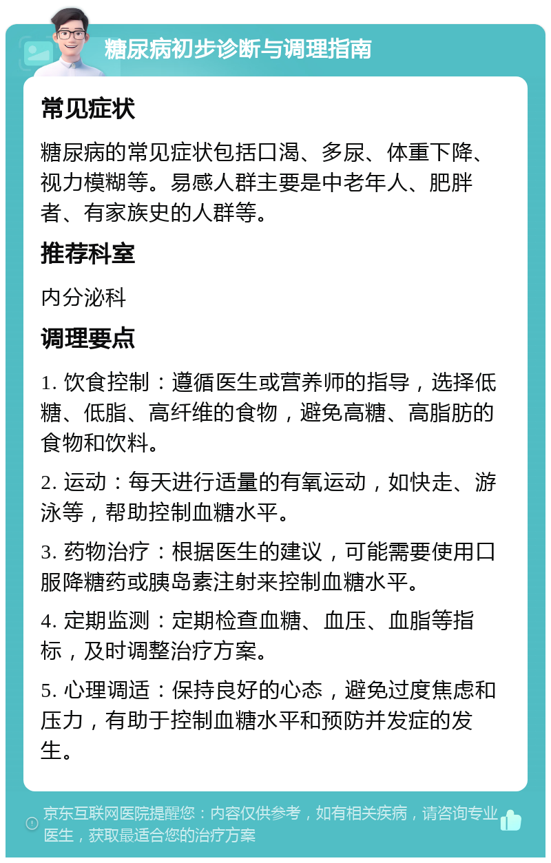 糖尿病初步诊断与调理指南 常见症状 糖尿病的常见症状包括口渴、多尿、体重下降、视力模糊等。易感人群主要是中老年人、肥胖者、有家族史的人群等。 推荐科室 内分泌科 调理要点 1. 饮食控制：遵循医生或营养师的指导，选择低糖、低脂、高纤维的食物，避免高糖、高脂肪的食物和饮料。 2. 运动：每天进行适量的有氧运动，如快走、游泳等，帮助控制血糖水平。 3. 药物治疗：根据医生的建议，可能需要使用口服降糖药或胰岛素注射来控制血糖水平。 4. 定期监测：定期检查血糖、血压、血脂等指标，及时调整治疗方案。 5. 心理调适：保持良好的心态，避免过度焦虑和压力，有助于控制血糖水平和预防并发症的发生。