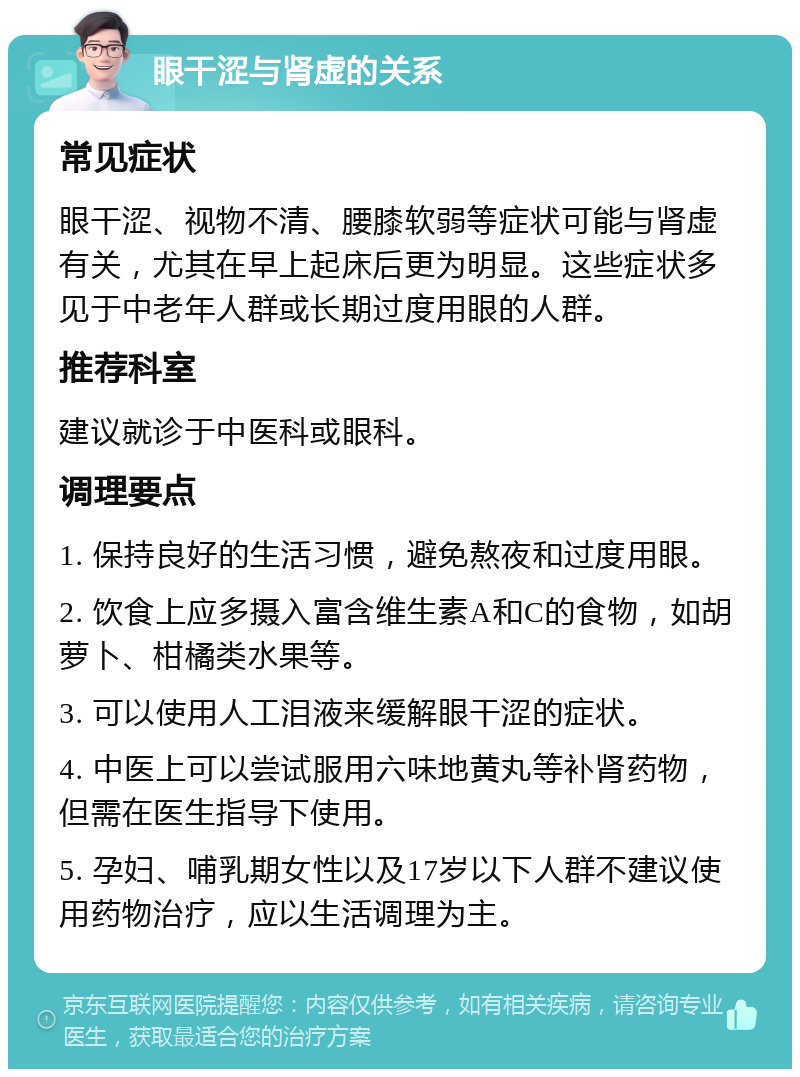 眼干涩与肾虚的关系 常见症状 眼干涩、视物不清、腰膝软弱等症状可能与肾虚有关，尤其在早上起床后更为明显。这些症状多见于中老年人群或长期过度用眼的人群。 推荐科室 建议就诊于中医科或眼科。 调理要点 1. 保持良好的生活习惯，避免熬夜和过度用眼。 2. 饮食上应多摄入富含维生素A和C的食物，如胡萝卜、柑橘类水果等。 3. 可以使用人工泪液来缓解眼干涩的症状。 4. 中医上可以尝试服用六味地黄丸等补肾药物，但需在医生指导下使用。 5. 孕妇、哺乳期女性以及17岁以下人群不建议使用药物治疗，应以生活调理为主。