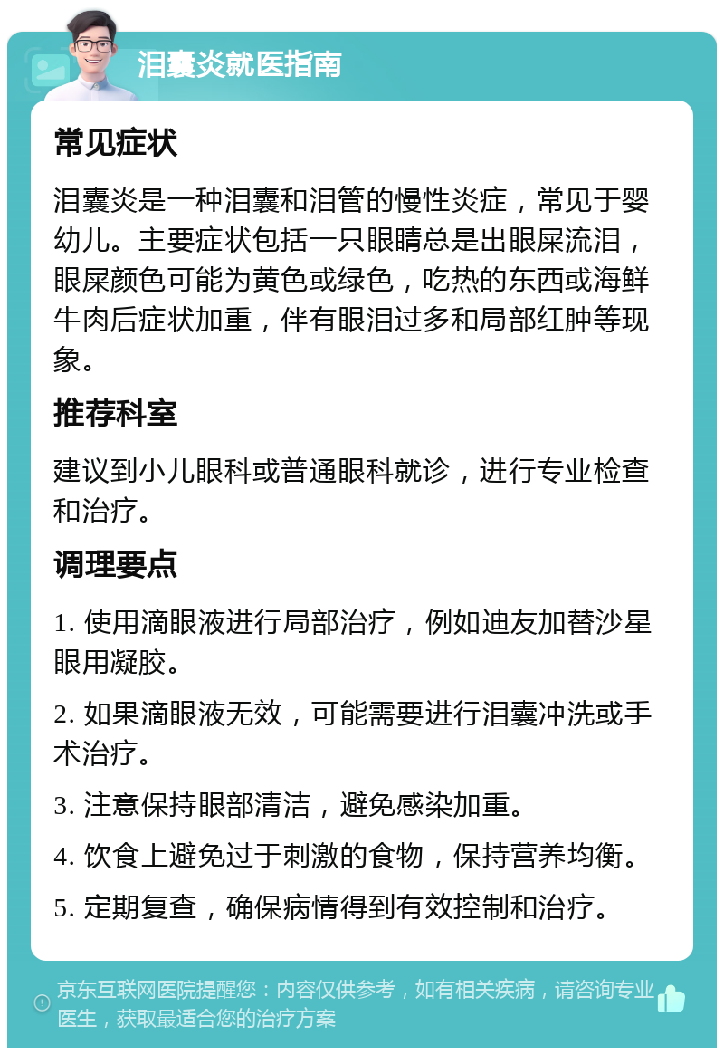 泪囊炎就医指南 常见症状 泪囊炎是一种泪囊和泪管的慢性炎症，常见于婴幼儿。主要症状包括一只眼睛总是出眼屎流泪，眼屎颜色可能为黄色或绿色，吃热的东西或海鲜牛肉后症状加重，伴有眼泪过多和局部红肿等现象。 推荐科室 建议到小儿眼科或普通眼科就诊，进行专业检查和治疗。 调理要点 1. 使用滴眼液进行局部治疗，例如迪友加替沙星眼用凝胶。 2. 如果滴眼液无效，可能需要进行泪囊冲洗或手术治疗。 3. 注意保持眼部清洁，避免感染加重。 4. 饮食上避免过于刺激的食物，保持营养均衡。 5. 定期复查，确保病情得到有效控制和治疗。