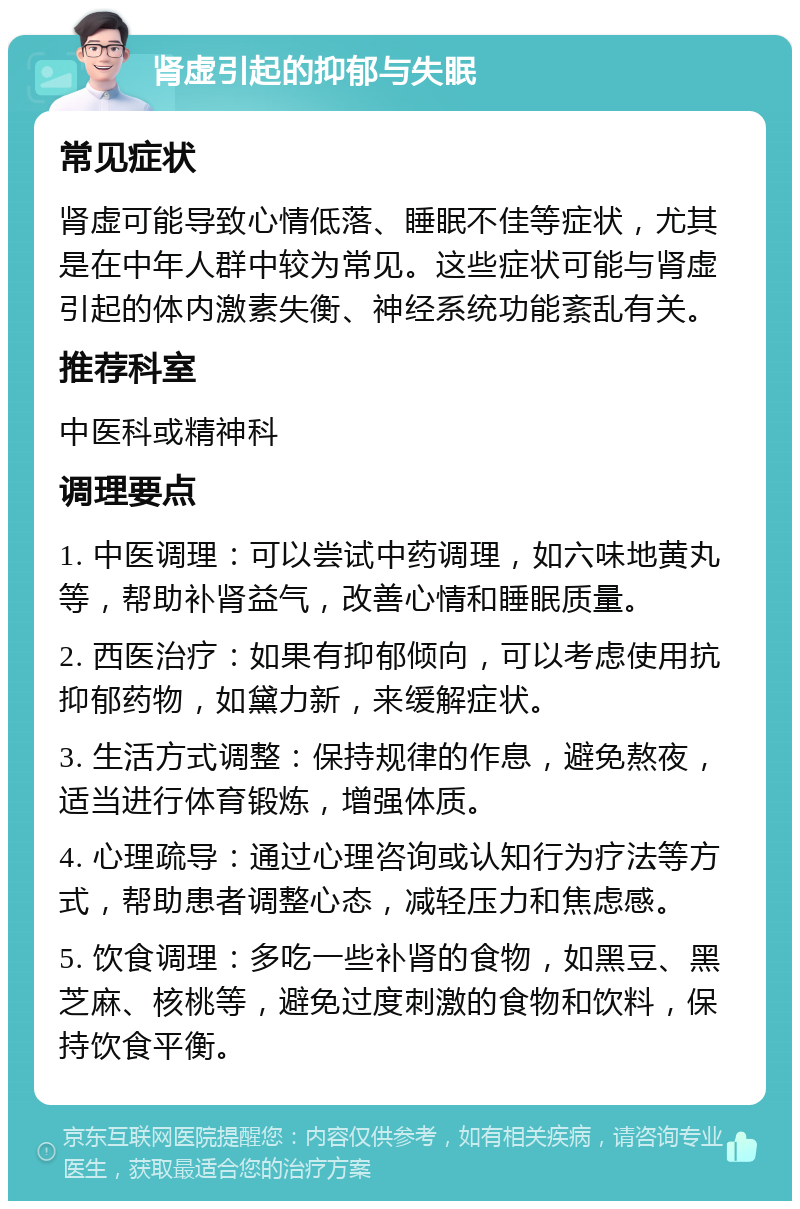 肾虚引起的抑郁与失眠 常见症状 肾虚可能导致心情低落、睡眠不佳等症状，尤其是在中年人群中较为常见。这些症状可能与肾虚引起的体内激素失衡、神经系统功能紊乱有关。 推荐科室 中医科或精神科 调理要点 1. 中医调理：可以尝试中药调理，如六味地黄丸等，帮助补肾益气，改善心情和睡眠质量。 2. 西医治疗：如果有抑郁倾向，可以考虑使用抗抑郁药物，如黛力新，来缓解症状。 3. 生活方式调整：保持规律的作息，避免熬夜，适当进行体育锻炼，增强体质。 4. 心理疏导：通过心理咨询或认知行为疗法等方式，帮助患者调整心态，减轻压力和焦虑感。 5. 饮食调理：多吃一些补肾的食物，如黑豆、黑芝麻、核桃等，避免过度刺激的食物和饮料，保持饮食平衡。