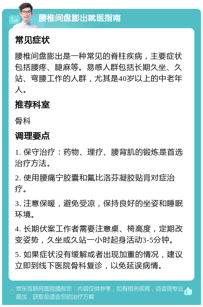 腰椎间盘膨出就医指南 常见症状 腰椎间盘膨出是一种常见的脊柱疾病，主要症状包括腰疼、腿麻等。易感人群包括长期久坐、久站、弯腰工作的人群，尤其是40岁以上的中老年人。 推荐科室 骨科 调理要点 1. 保守治疗：药物、理疗、腰背肌的锻炼是首选治疗方法。 2. 使用腰痛宁胶囊和氟比洛芬凝胶贴膏对症治疗。 3. 注意保暖，避免受凉，保持良好的坐姿和睡眠环境。 4. 长期伏案工作者需要注意桌、椅高度，定期改变姿势，久坐或久站一小时起身活动3-5分钟。 5. 如果症状没有缓解或者出现加重的情况，建议立即到线下医院骨科复诊，以免延误病情。