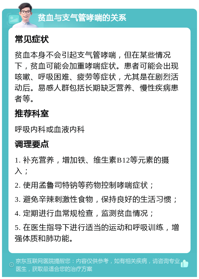 贫血与支气管哮喘的关系 常见症状 贫血本身不会引起支气管哮喘，但在某些情况下，贫血可能会加重哮喘症状。患者可能会出现咳嗽、呼吸困难、疲劳等症状，尤其是在剧烈活动后。易感人群包括长期缺乏营养、慢性疾病患者等。 推荐科室 呼吸内科或血液内科 调理要点 1. 补充营养，增加铁、维生素B12等元素的摄入； 2. 使用孟鲁司特钠等药物控制哮喘症状； 3. 避免辛辣刺激性食物，保持良好的生活习惯； 4. 定期进行血常规检查，监测贫血情况； 5. 在医生指导下进行适当的运动和呼吸训练，增强体质和肺功能。