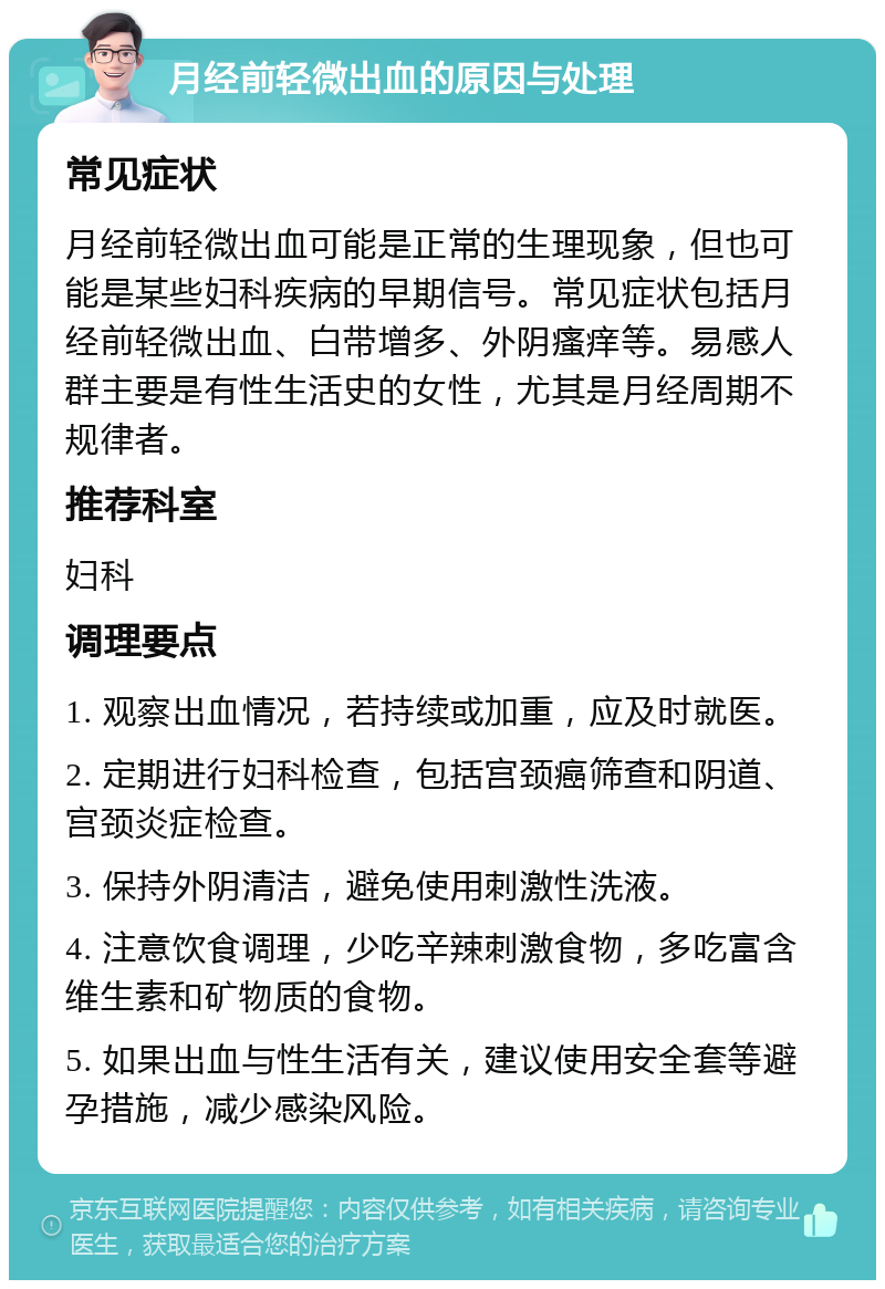 月经前轻微出血的原因与处理 常见症状 月经前轻微出血可能是正常的生理现象，但也可能是某些妇科疾病的早期信号。常见症状包括月经前轻微出血、白带增多、外阴瘙痒等。易感人群主要是有性生活史的女性，尤其是月经周期不规律者。 推荐科室 妇科 调理要点 1. 观察出血情况，若持续或加重，应及时就医。 2. 定期进行妇科检查，包括宫颈癌筛查和阴道、宫颈炎症检查。 3. 保持外阴清洁，避免使用刺激性洗液。 4. 注意饮食调理，少吃辛辣刺激食物，多吃富含维生素和矿物质的食物。 5. 如果出血与性生活有关，建议使用安全套等避孕措施，减少感染风险。